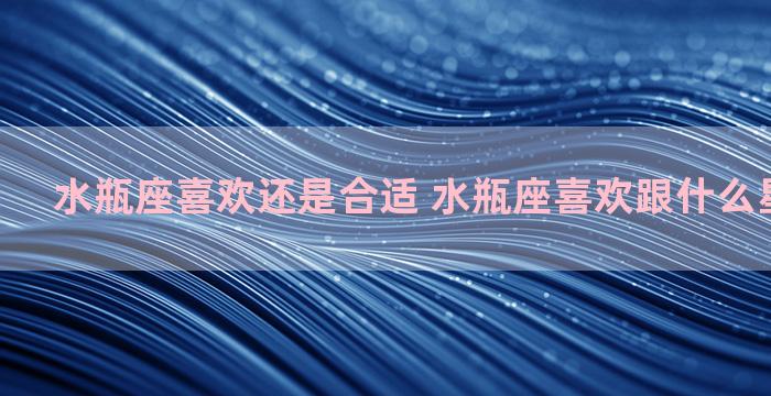 水瓶座喜欢还是合适 水瓶座喜欢跟什么星座做朋友